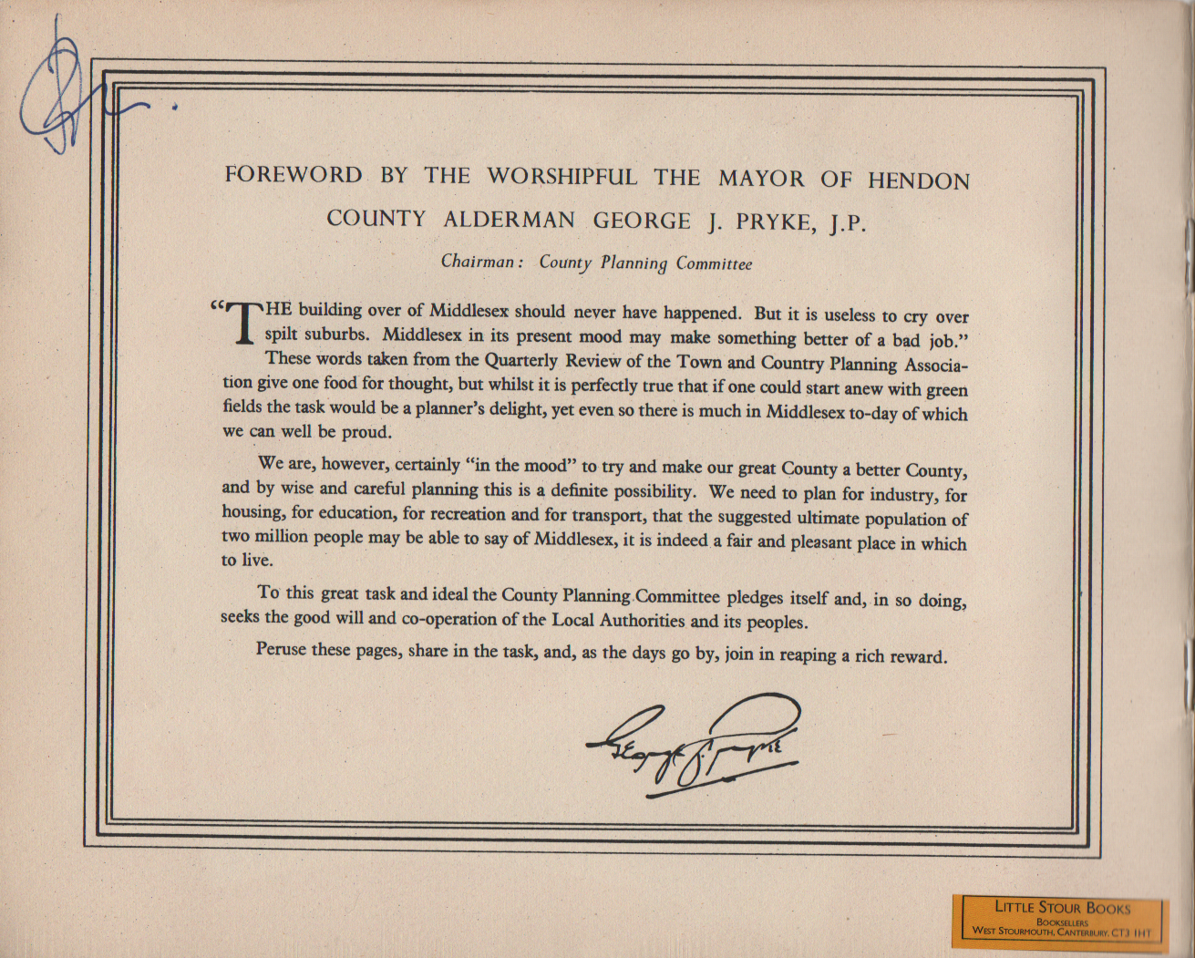 FOREWORD BY THE WORSHIPFUL THE MAYOR OF HENDON COUNTY ALDERMAN GEORGE J. PRYKE, J.P. Chairman : County Planning Committee HE building over of Middlesex should never have happened. But it is useless to cry over spilt suburbs. Middlesex in its present mood may make something better of a bad job." These words taken from the Quarterly Review of the Town and Country Planning Associa- tion give one food for thought, but whilst it is perfectly true that if one could start anew with green fields the task would be a planner's delight, yet even so there is much in Middlesex to-day of which we can well be proud. We are, however, certainly "in the mood" to try and make our great County a better County, and by wise and careful planning this is a definite possibility. We need to plan for industry, for housing, for education, for recreation and for transport, that the suggested ultimate population of two million people may be able to say of Middlesex, it is indeed a fair and pleasant place in which to live. To this great task and ideal the County Planning.Committee pledges itself and, in so doing, seeks the good will and co-operation of the Local Authorities and its peoples. Peruse these pages, share in the task, and, as the days go by, join in reaping a rich reward.