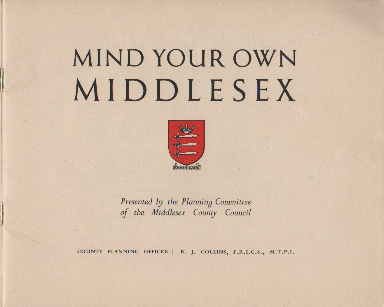 MIND YOUR OWN MIDDLESEX Presented by the Planning Committee of the Middlesex County Council COUNTY PLANNING OFFICER : B. J. COLLINS, F.R.I.C.S., M.T.P.I.
