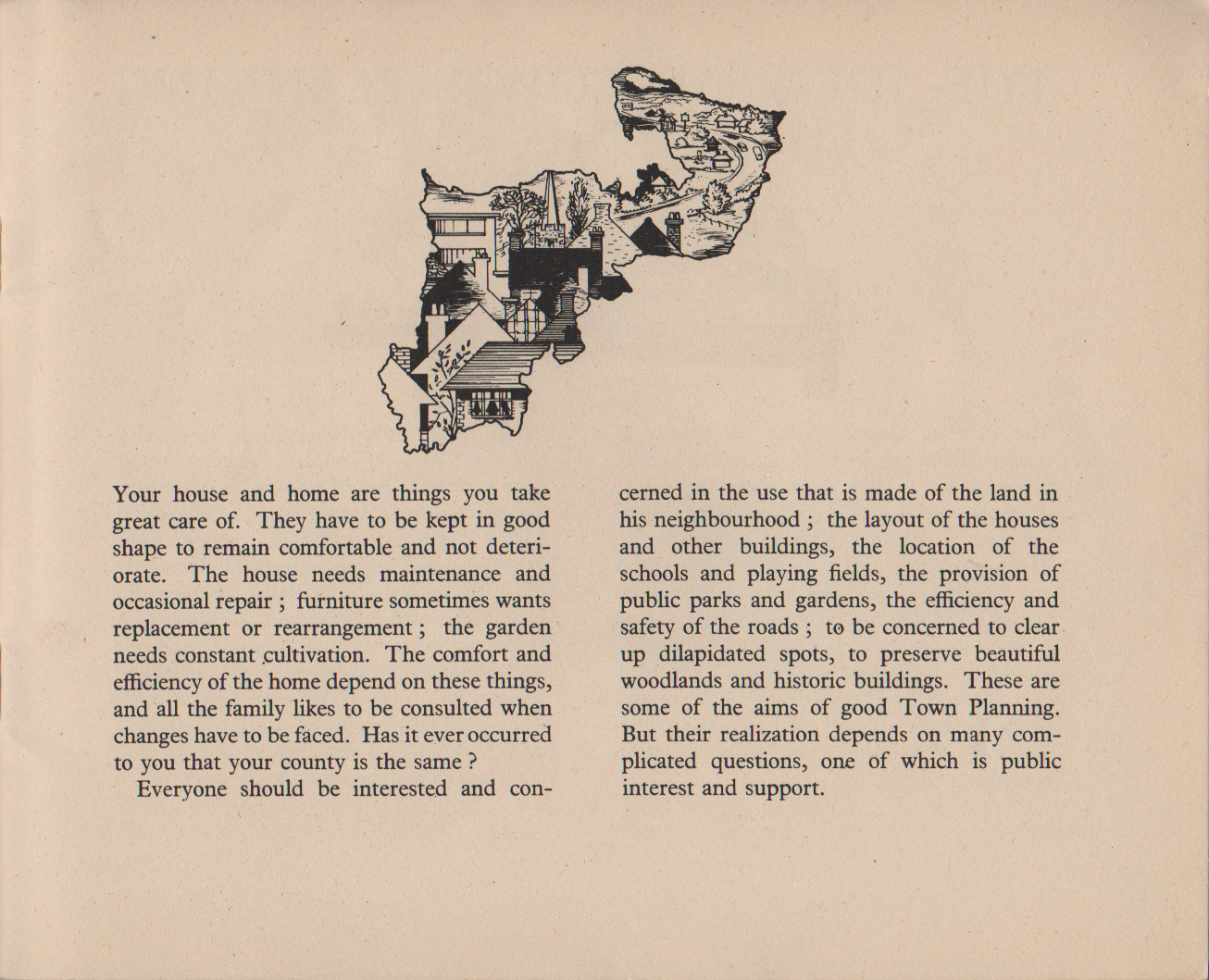 Your house and home are things you take great care of. They have to be kept in good shape to remain comfortable and not deteri- orate. The house needs maintenance and occasional repair ; furniture sometimes wants replacement or rearrangement ; the garden needs constant cultivation. The comfort and efficiency of the home depend on these things, and all the family likes to be consulted when changes have to be faced. Has it ever occurred to you that your county is the same ? Everyone should be interested and con- cerned in the use that is made of the land in his neighbourhood ; the layout of the houses and other buildings, the location of the schools and playing fields, the provision of public parks and gardens, the efficiency and safety of the roads ; to be concerned to clear up dilapidated spots, to preserve beautiful woodlands and historic buildings. These are some of the aims of good Town Planning. But their realization depends on many com- plicated questions, one of which is public interest and support.
