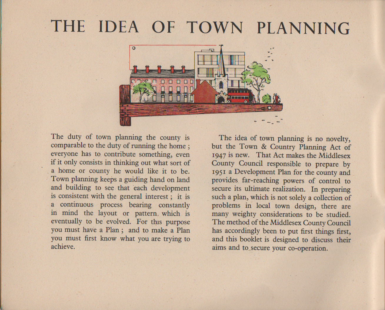 The Idea of Town Planning The duty of town planning the county is comparable to the duty of running the home ; everyone has to contribute something, even if it only consists in thinking out what sort of a home or county he would like it to be. Town planning keeps a guiding hand on land and building to see that each development is consistent with the general interest ; it is a continuous process bearing constantly in mind the layout or pattern. which is eventually to be evolved. For this purpose you must have a Plan ; and to make a Plan you must first know what you are trying to achieve. The idea of town planning is no novelty, but the Town & Country Planning Act of 1947 is new. That Act makes the Middlesex County Council responsible to prepare by 1951 a Development Plan for the county and provides far-reaching powers of control to secure its ultimate realization. In preparing such a plan, which is not solely a collection of problems in local town design, there are many weighty considerations to be studied. The method of the Middlesex County Council has accordingly been to put first things first, and this booklet is designed to discuss their aims and to secure your co-operation.