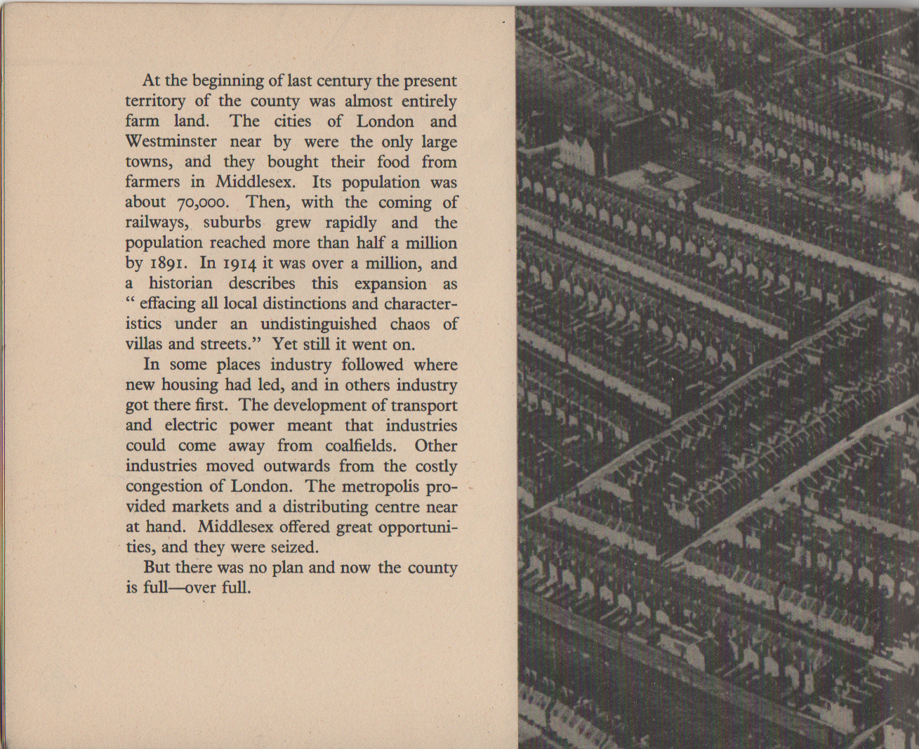 At the beginning of last century the present territory of the county was almost entirely farm land. The cities of London and Westminster near by were the only large towns, and they bought their food from farmers in Middlesex. Its population was about 70,000. Then, with the coming of railways, suburbs grew rapidly and the population reached more than half a million by 1891. In 1914 it was over a million, and a historian describes this expansion as " effacing all local distinctions and character- istics under an undistinguished chaos of villas and streets." Yet still it went on. In some places industry followed where new housing had led, and in others industry got there first. The development of transport and electric power meant that industries could come away from coalfields. Other industries moved outwards from the costly congestion of London. The metropolis pro- vided markets and a distributing centre near at hand. Middlesex offered great opportuni- ties, and they were seized. But there was no plan and now the county is full-over full.