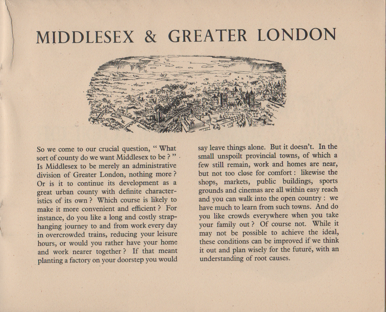Middlesex and Greater London So we come to our crucial question, " What sort of county do we want Middlesex to be ? " . Is Middlesex to be merely an administrative division of Greater London, nothing more ? Or is it to continue its development as a great urban county with definite character- istics of its own? Which course is likely to make it more convenient and efficient ? For instance, do you like a long and costly strap- hanging journey to and from work every day in overcrowded trains, reducing your leisure hours, or would you rather have your home and work nearer together? If that meant planting a factory on your doorstep you would say leave things alone. But it doesn't. In the small unspoilt provincial towns, of which a few still remain, work and homes are near, but not too close for comfort : likewise the shops, markets, public buildings, sports grounds and cinemas are all within easy reach and you can walk into the open country : we have much to learn from such towns. And do you like crowds everywhere when you take your family out? Of course not. While it may not be possible to achieve the ideal, these conditions can be improved if we think it out and plan wisely for the future, with an understanding of root causes.