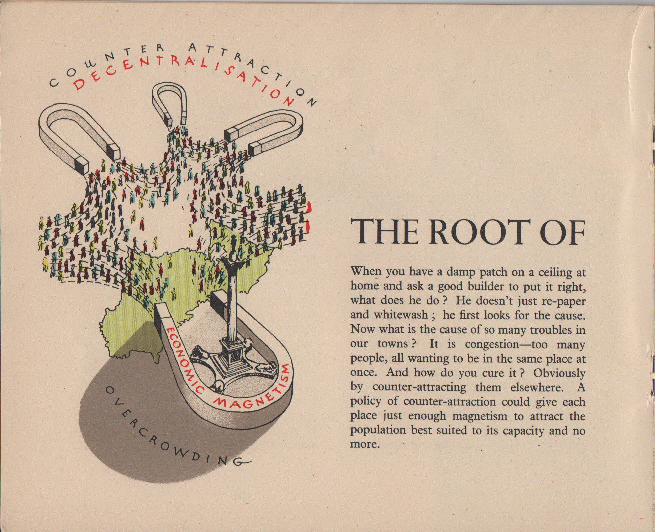 The Root of the trouble (title covers this and next image) When you have a damp patch on a ceiling at home and ask a good builder to put it right, what does he do ? He doesn't just re-paper and whitewash ; he first looks for the cause. Now what is the cause of so many troubles in our towns ? It is congestion-too many people, all wanting to be in the same place at once. And how do you cure it ? Obviously by counter-attracting them elsewhere. A policy of counter-attraction could give each place just enough magnetism to attract the population best suited to its capacity and no more.