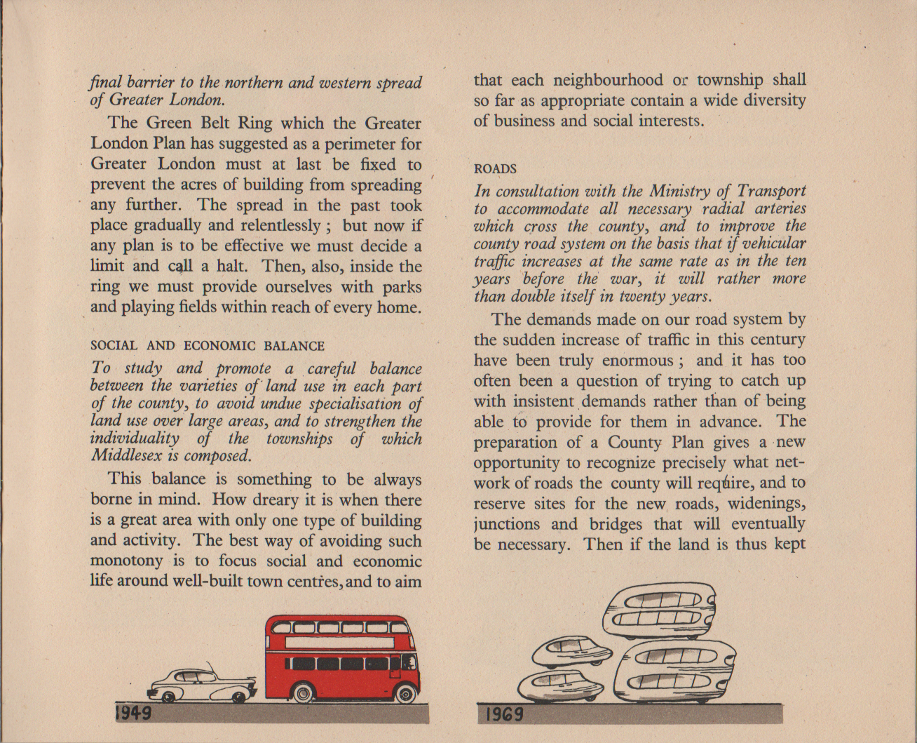 [continued from previous image] final barrier to the northern and western spread of Greater London. The Green Belt Ring which the Greater London Plan has suggested as a perimeter for Greater London must at last be fixed to prevent the acres of building from spreading any further. The spread in the past took place gradually and relentlessly ; but now if any plan is to be effective we must decide a limit and call a halt. Then, also, inside the ring we must provide ourselves with parks and playing fields within reach of every home. SOCIAL AND ECONOMIC BALANCE To study and promote a careful balance between the varieties of land use in each part of the county, to avoid undue specialisation of land use over large areas, and to strengthen the individuality of the townships of which Middlesex is composed. This balance is something to be always borne in mind. How dreary it is when there is a great area with only one type of building and activity. The best way of avoiding such monotony is to focus social and economic life around well-built town centres, and to aim that each neighbourhood or township shall so far as appropriate contain a wide diversity of business and social interests. ROADS In consultation with the Ministry of Transport to accommodate all necessary radial arteries which cross the county, and to improve the county road system on the basis that if vehicular traffic increases at the same rate as in the ten years before the war, it will rather more than double itself in twenty years. The demands made on our road system by the sudden increase of traffic in this century have been truly enormous ; and it has too often been a question of trying to catch up with insistent demands rather than of being able to provide for them in advance. The preparation of a County Plan gives a new opportunity to recognize precisely what net- work of roads the county will require, and to reserve sites for the new roads, widenings, junctions and bridges that will eventually be necessary. Then if the land is thus kept [continued on next image]