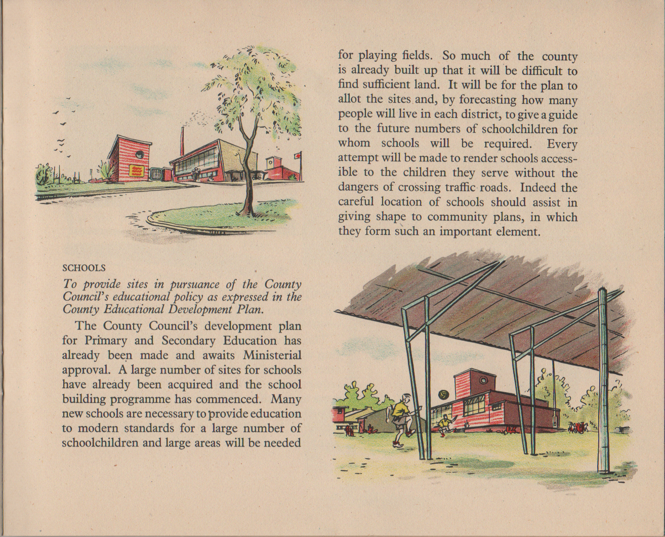 SCHOOLS To provide sites in pursuance of the County Council's educational policy as expressed in the County Educational Development Plan. The County Council's development plan for Primary and Secondary Education has already been made and awaits Ministerial approval. A large number of sites for schools have already been acquired and the school building programme has commenced. Many new schools are necessary to provide education to modern standards for a large number of schoolchildren and large areas will be needed for playing fields. So much of the county is already built up that it will be difficult to find sufficient land. It will be for the plan to allot the sites and, by forecasting how many people will live in each district, to give a guide to the future numbers of schoolchildren for whom schools will be required. Every attempt will be made to render schools access- ible to the children they serve without the dangers of crossing traffic roads. Indeed the careful location of schools should assist in giving shape to community plans, in which they form such an important element.