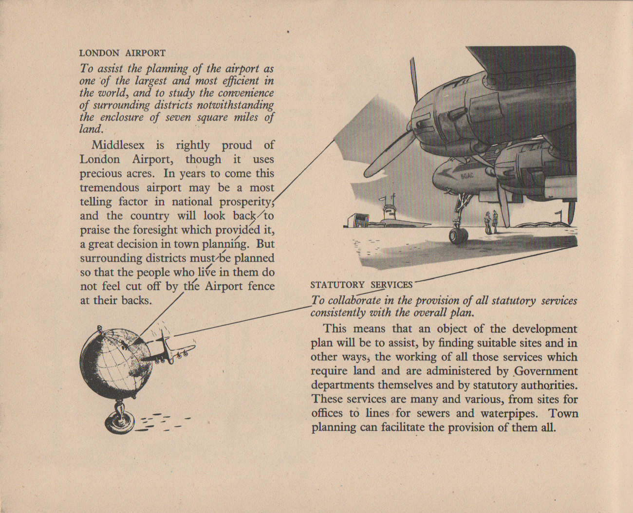 LONDON AIRPORT To assist the planning of the airport as one of the largest and most efficient in the world, and to study the convenience of surrounding districts notwithstanding the enclosure of seven square miles of land. Middlesex is rightly proud of London Airport, though it uses precious acres. In years to come this tremendous airport may be a most telling factor in national prosperity, and the country will look back/to praise the foresight which provided it, a great decision in town planning. But surrounding districts must be planned so that the people who live in them do not feel cut off by the Airport fence at their backs. STATUTORY SERVICES To collaborate in the provision of all statutory services consistently with the overall plan. This means that an object of the development plan will be to assist, by finding suitable sites and in other ways, the working of all those services which require land and are administered by Government departments themselves and by statutory authorities. These services are many and various, from sites for offices to lines for sewers and waterpipes. Town planning can facilitate the provision of them all.