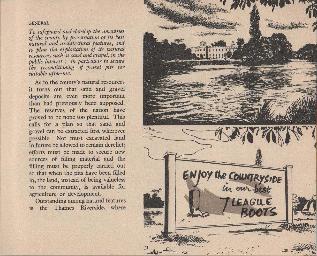 GENERAL To safeguard and develop the amenities of the county by preservation of its best natural and architectural features, and to plan the exploitation of its natural resources, such as sand and gravel, in the public interest ; in particular to secure the reconditioning of gravel pits for suitable after-use. As to the county's natural resources it turns out that sand and gravel deposits are even more important than had previously been supposed. The reserves of the nation have proved to be none too plentiful. This calls for a plan so that sand and gravel can be extracted first wherever possible. Nor must excavated land in future be allowed to remain derelict; efforts must be made to secure new sources of filling material and the filling must be properly carried out so that when the pits have been filled in, the land, instead of being valueless to the community, is available for agriculture or development. Outstanding among natural features is the Thames Riverside, where [continued on next image]