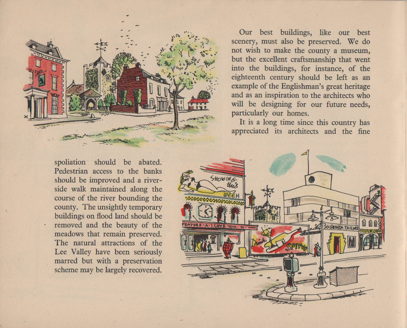[continued from previous image] spoliation should be abated. Pedestrian access to the banks should be improved and a river- side walk maintained along the course of the river bounding the county. The unsightly temporary buildings on flood land should be removed and the beauty of the meadows that remain preserved. The natural attractions of the Lee Valley have been seriously marred but with a preservation scheme may be largely recovered. Our best buildings, like our best scenery, must also be preserved. We do not wish to make the county a museum, but the excellent craftsmanship that went into the buildings, for instance, of the eighteenth century should be left as an example of the Englishman's great heritage and as an inspiration to the architects who will be designing for our future needs, particularly our homes. It is a long time since this country has appreciated its architects and the fine [continued in next image]