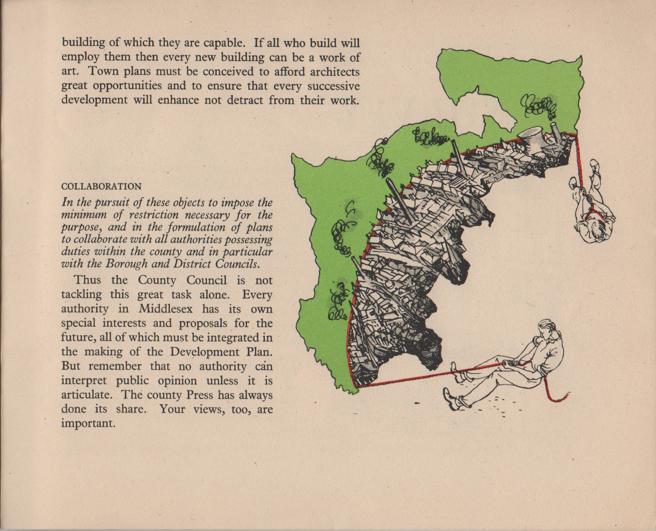 [continued from previous image] COLLABORATION In the pursuit of these objects to impose the minimum of restriction necessary for the purpose, and in the formulation of plans to collaborate with all authorities possessing duties within the county and in particular with the Borough and District Councils. Thus the County Council is not tackling this great task alone. Every authority in Middlesex has its own special interests and proposals for the future, all of which must be integrated in the making of the Development Plan. But remember that no authority can interpret public opinion unless it is articulate. The county Press has always done its share. Your views, too, are important. building of which they are capable. If all who build will employ them then every new building can be a work of art. Town plans must be conceived to afford architects great opportunities and to ensure that every successive development will enhance not detract from their work.