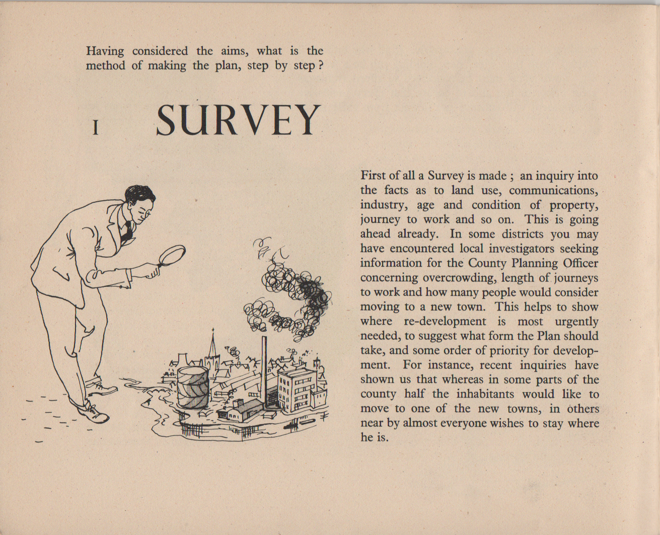 Having considered the aims, what is the method of making the plan, step by step ? 1 SURVEY First of all a Survey is made ; an inquiry into the facts as to land use, communications, industry, age and condition of property, journey to work and so on. This is going ahead already. In some districts you may have encountered local investigators seeking information for the County Planning Officer concerning overcrowding, length of journeys to work and how many people would consider moving to a new town. This helps to show where re-development is most urgently needed, to suggest what form the Plan should take, and some order of priority for develop- ment. For instance, recent inquiries have shown us that whereas in some parts of the county half the inhabitants would like to move to one of the new towns, in others near by almost everyone wishes to stay where he is.