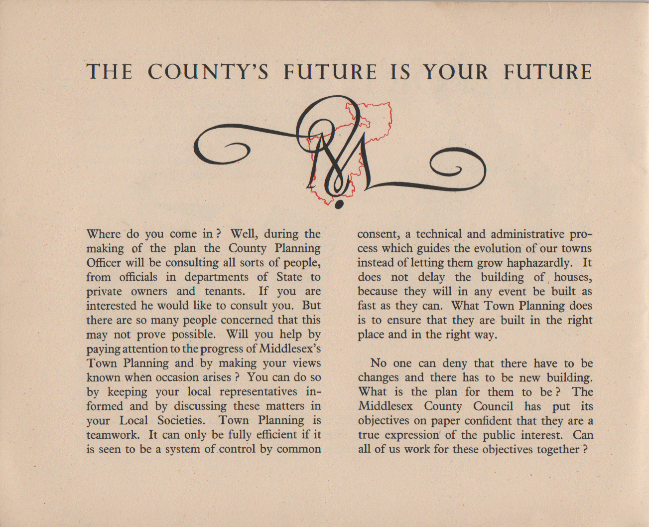 THE COUNTY'S FUTURE IS YOUR FUTURE Where do you come in ? Well, during the making of the plan the County Planning Officer will be consulting all sorts of people, from officials in departments of State to private owners and tenants. If you are interested he would like to consult you. But there are so many people concerned that this may not prove possible. Will you help by paying attention to the progress of Middlesex's Town Planning and by making your views known when occasion arises ? You can do so by keeping your local representatives in- formed and by discussing these matters in your Local Societies. Town Planning is teamwork. It can only be fully efficient if it is seen to be a system of control by common consent, a technical and administrative pro- cess which guides the evolution of our towns instead of letting them grow haphazardly. It does not delay the building of houses, because they will in any event be built as fast as they can. What Town Planning does is to ensure that they are built in the right place and in the right way. No one can deny that there have to be changes and there has to be new building. What is the plan for them to be? The Middlesex County Council has put its objectives on paper confident that they are a true expression' of the public interest. Can all of us work for these objectives together ?